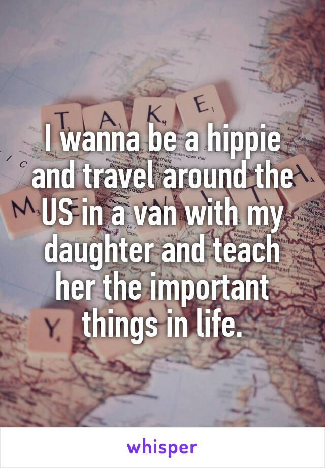 I wanna be a hippie and travel around the US in a van with my daughter and teach her the important things in life.
