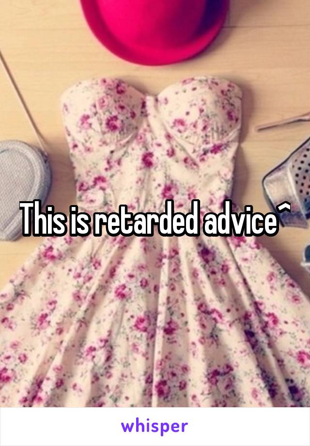 This is retarded advice^