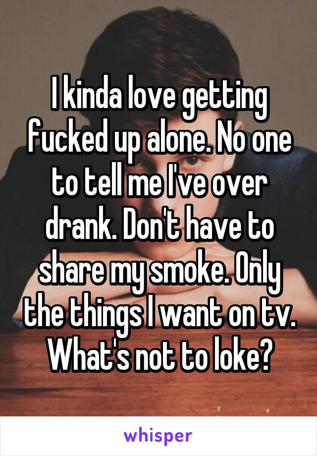 I kinda love getting fucked up alone. No one to tell me I've over drank. Don't have to share my smoke. Only the things I want on tv. What's not to loke?