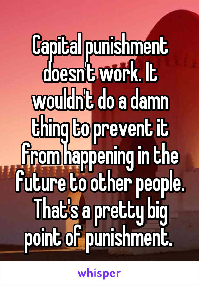 Capital punishment doesn't work. It wouldn't do a damn thing to prevent it from happening in the future to other people. That's a pretty big point of punishment. 