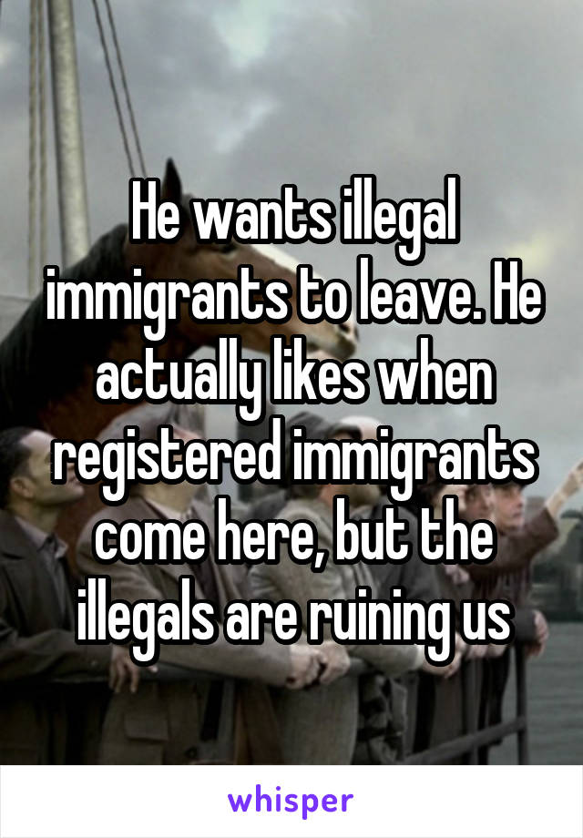 He wants illegal immigrants to leave. He actually likes when registered immigrants come here, but the illegals are ruining us