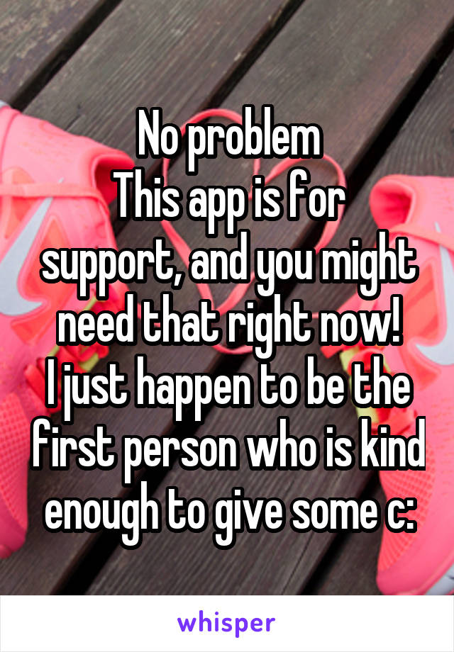 No problem
This app is for support, and you might need that right now!
I just happen to be the first person who is kind enough to give some c: