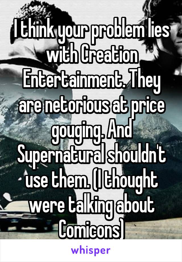 I think your problem lies with Creation Entertainment. They are netorious at price gouging. And Supernatural shouldn't use them. (I thought were talking about Comicons)