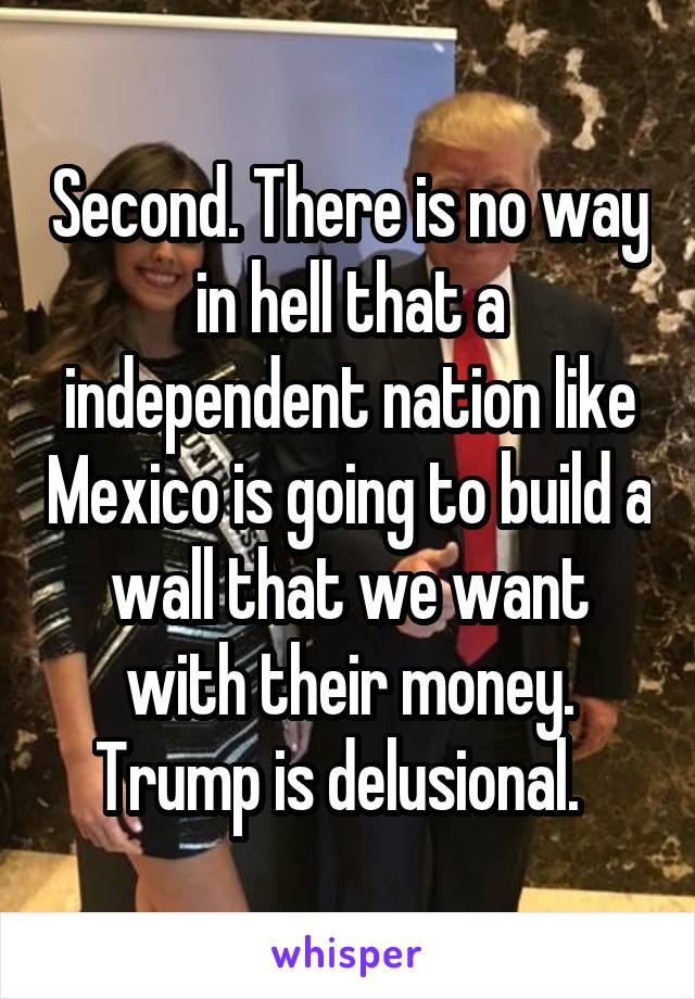 Second. There is no way in hell that a independent nation like Mexico is going to build a wall that we want with their money. Trump is delusional.  