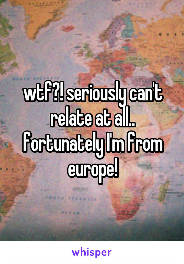 wtf?! seriously can't relate at all.. fortunately I'm from europe!