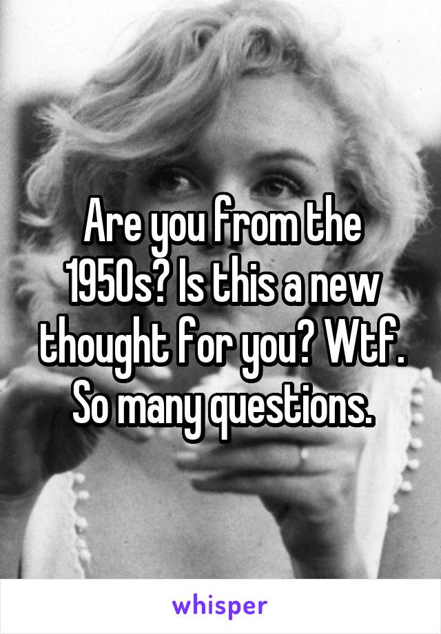 Are you from the 1950s? Is this a new thought for you? Wtf. So many questions.