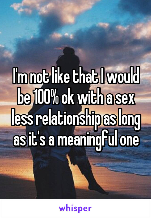 I'm not like that I would be 100% ok with a sex less relationship as long as it's a meaningful one