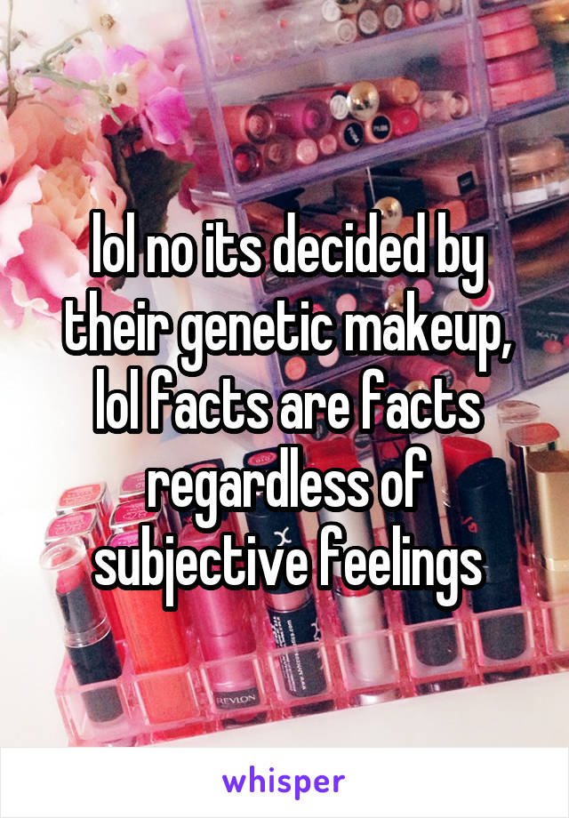 lol no its decided by their genetic makeup, lol facts are facts regardless of subjective feelings