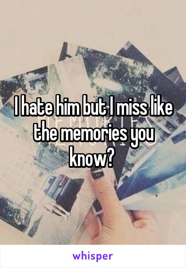 I hate him but I miss like the memories you know? 