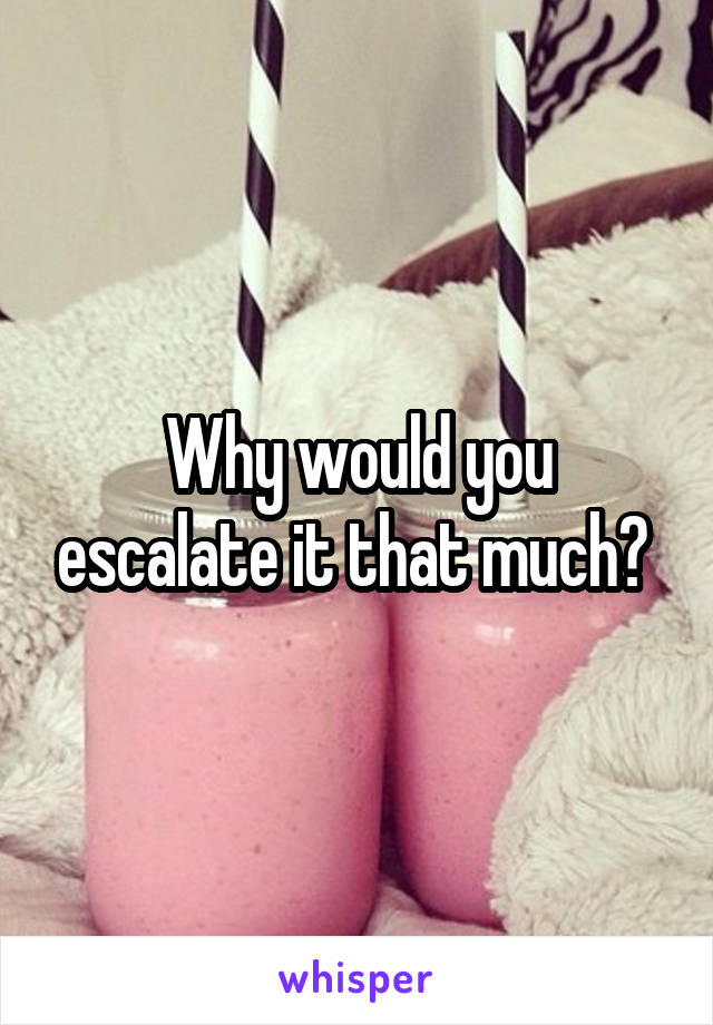Why would you escalate it that much? 