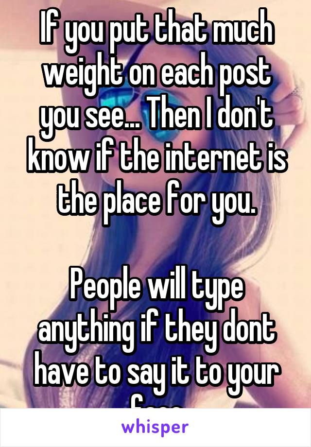 If you put that much weight on each post you see... Then I don't know if the internet is the place for you.

People will type anything if they dont have to say it to your face
