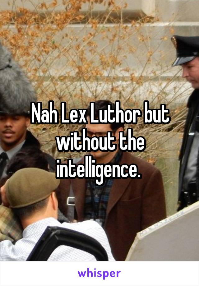 Nah Lex Luthor but without the intelligence. 