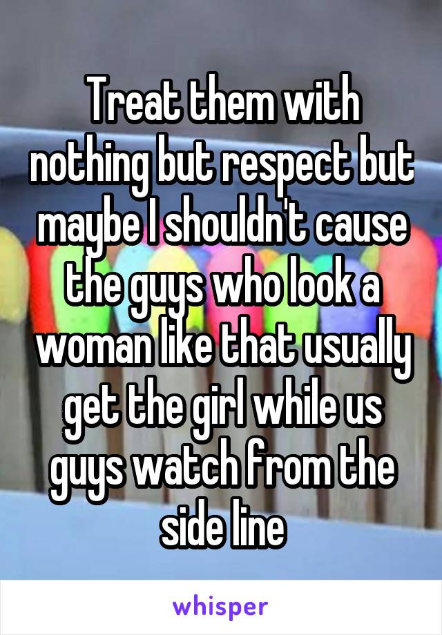 Treat them with nothing but respect but maybe I shouldn't cause the guys who look a woman like that usually get the girl while us guys watch from the side line