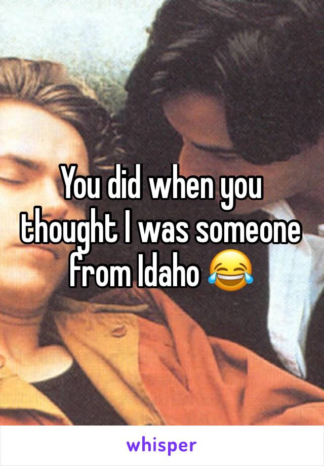 You did when you thought I was someone from Idaho 😂