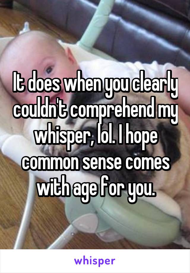 It does when you clearly couldn't comprehend my whisper, lol. I hope common sense comes with age for you.