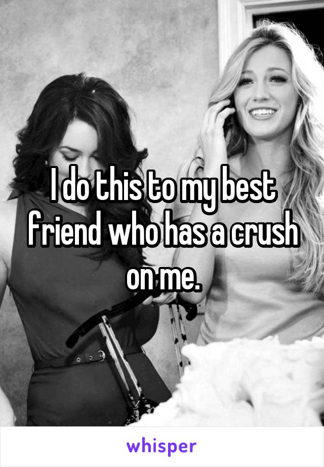 I do this to my best friend who has a crush on me.