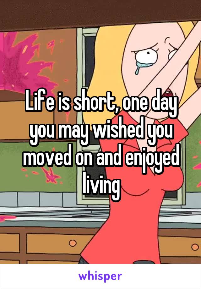 Life is short, one day you may wished you moved on and enjoyed living