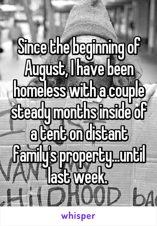 Since the beginning of August, I have been homeless with a couple steady months inside of a tent on distant family's property...until last week. 