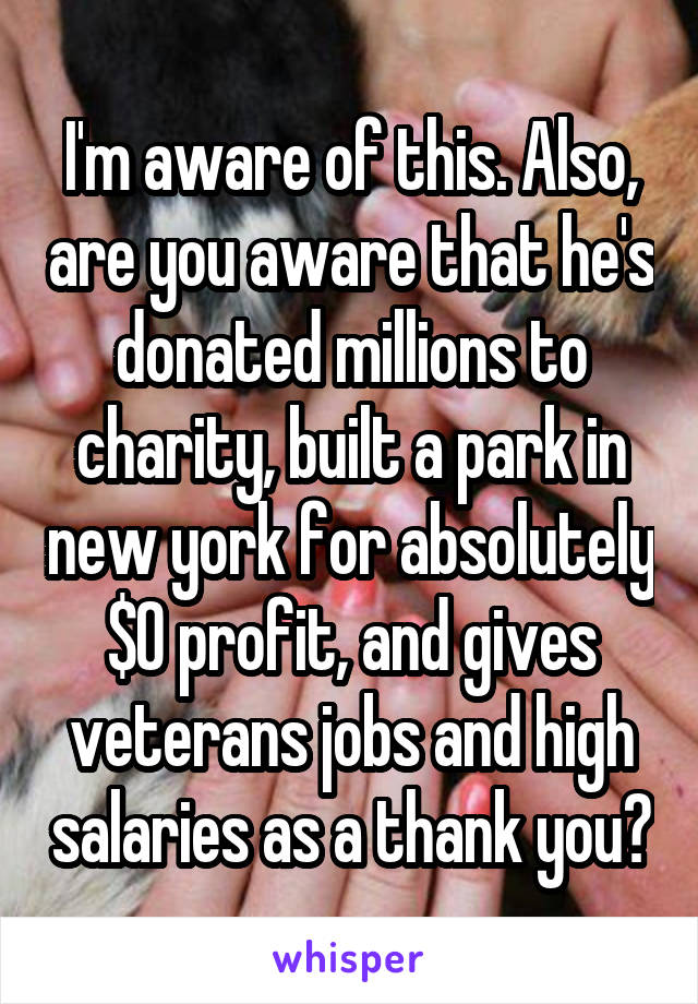 I'm aware of this. Also, are you aware that he's donated millions to charity, built a park in new york for absolutely $0 profit, and gives veterans jobs and high salaries as a thank you?