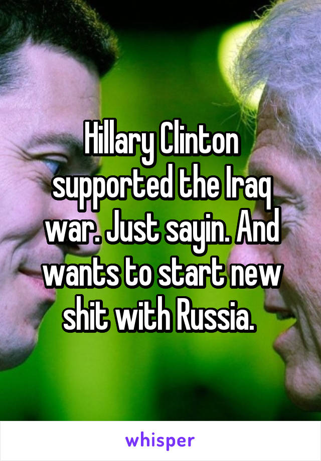 Hillary Clinton supported the Iraq war. Just sayin. And wants to start new shit with Russia. 