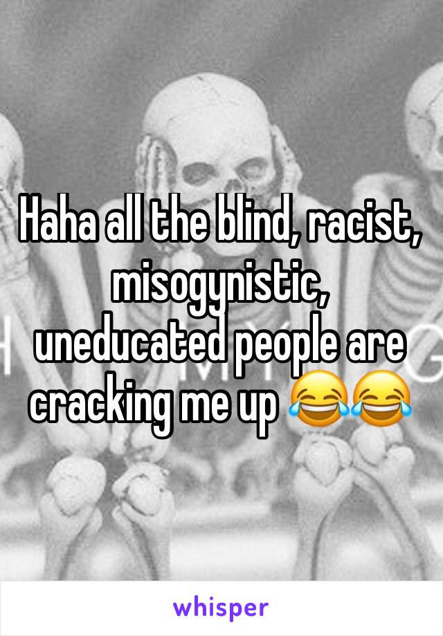 Haha all the blind, racist, misogynistic, uneducated people are cracking me up 😂😂