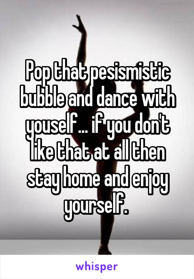 Pop that pesismistic bubble and dance with youself... if you don't like that at all then stay home and enjoy yourself. 