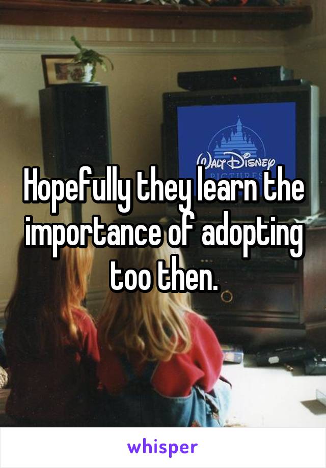 Hopefully they learn the importance of adopting too then.