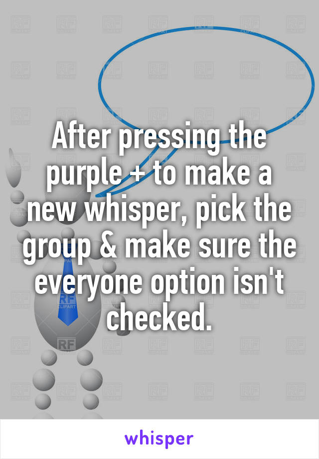 After pressing the purple + to make a new whisper, pick the group & make sure the everyone option isn't checked.