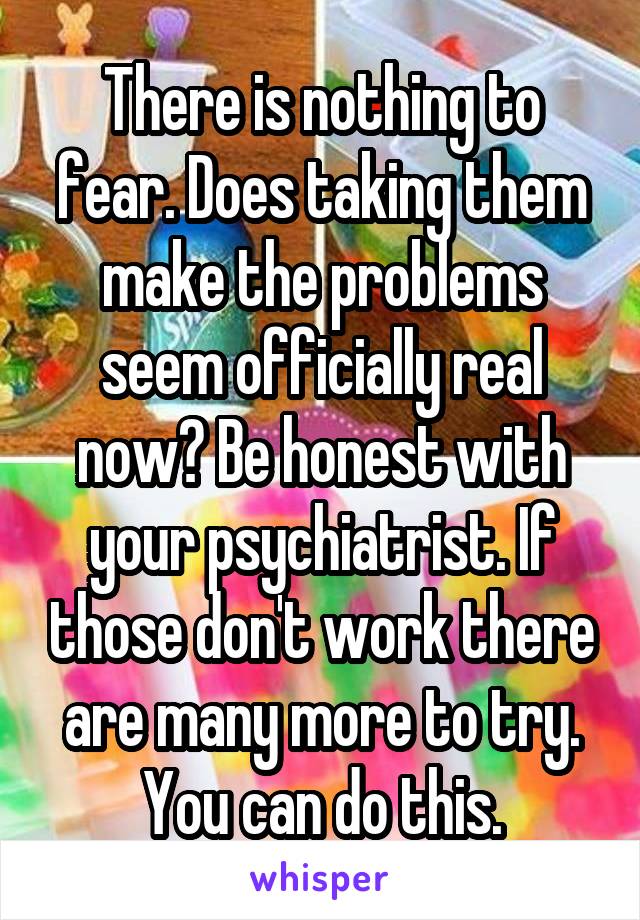 There is nothing to fear. Does taking them make the problems seem officially real now? Be honest with your psychiatrist. If those don't work there are many more to try. You can do this.