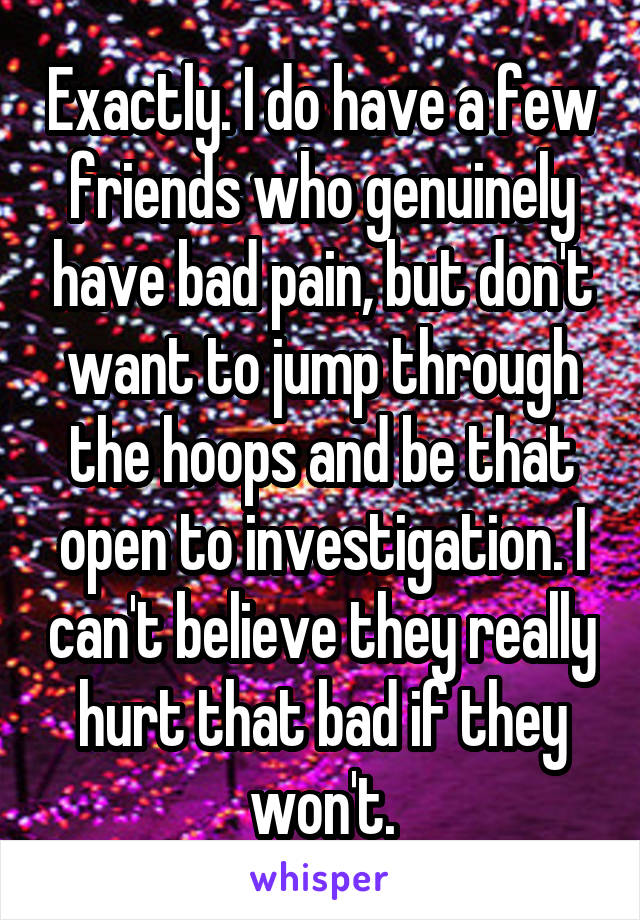 Exactly. I do have a few friends who genuinely have bad pain, but don't want to jump through the hoops and be that open to investigation. I can't believe they really hurt that bad if they won't.