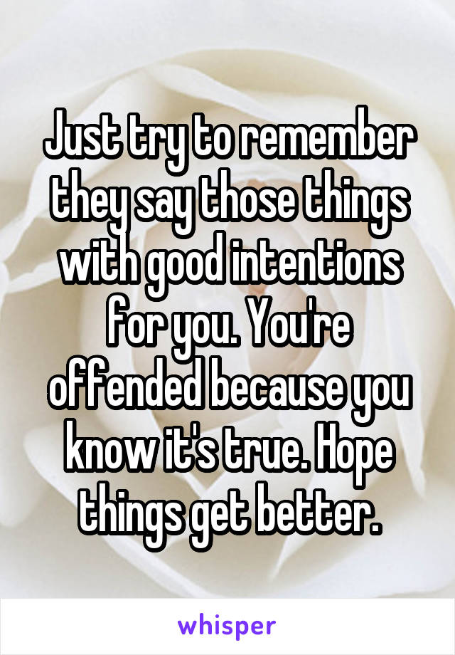 Just try to remember they say those things with good intentions for you. You're offended because you know it's true. Hope things get better.