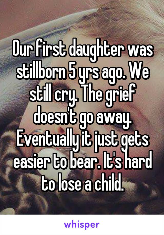 Our first daughter was stillborn 5 yrs ago. We still cry. The grief doesn't go away. Eventually it just gets easier to bear. It's hard to lose a child.