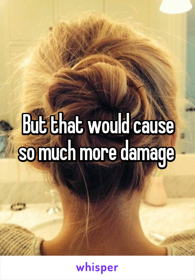 But that would cause so much more damage 
