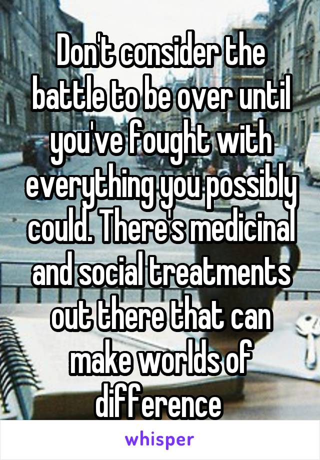 Don't consider the battle to be over until you've fought with everything you possibly could. There's medicinal and social treatments out there that can make worlds of difference 