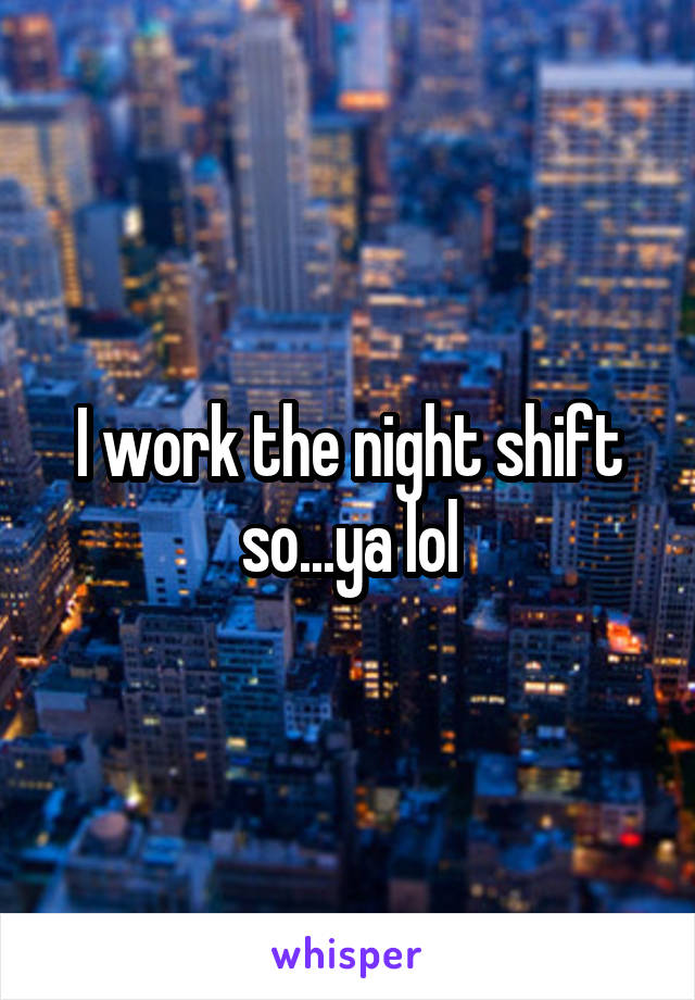 I work the night shift so...ya lol
