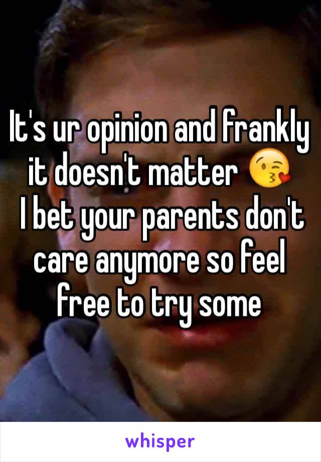 It's ur opinion and frankly it doesn't matter 😘
 I bet your parents don't care anymore so feel free to try some