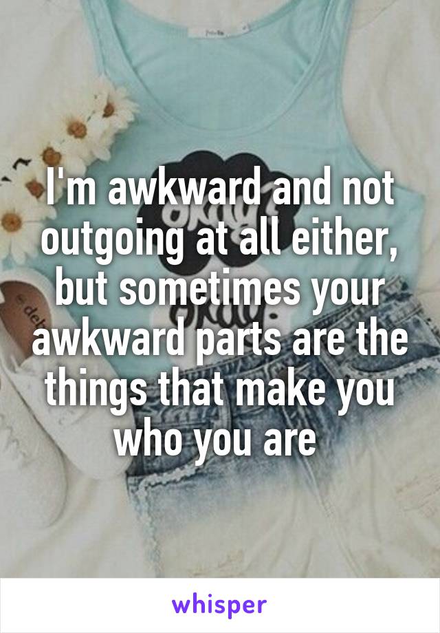 I'm awkward and not outgoing at all either, but sometimes your awkward parts are the things that make you who you are 
