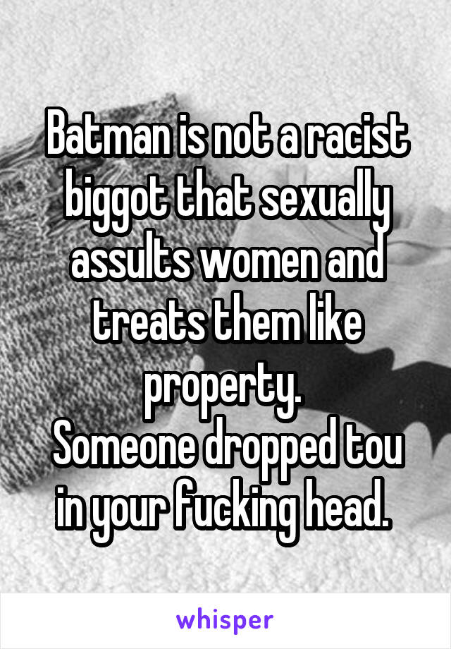 Batman is not a racist biggot that sexually assults women and treats them like property. 
Someone dropped tou in your fucking head. 