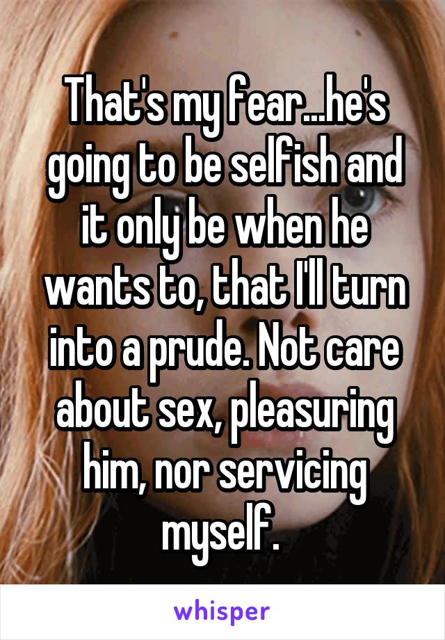 That's my fear...he's going to be selfish and it only be when he wants to, that I'll turn into a prude. Not care about sex, pleasuring him, nor servicing myself. 