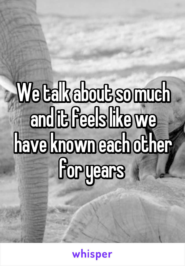 We talk about so much and it feels like we have known each other for years 