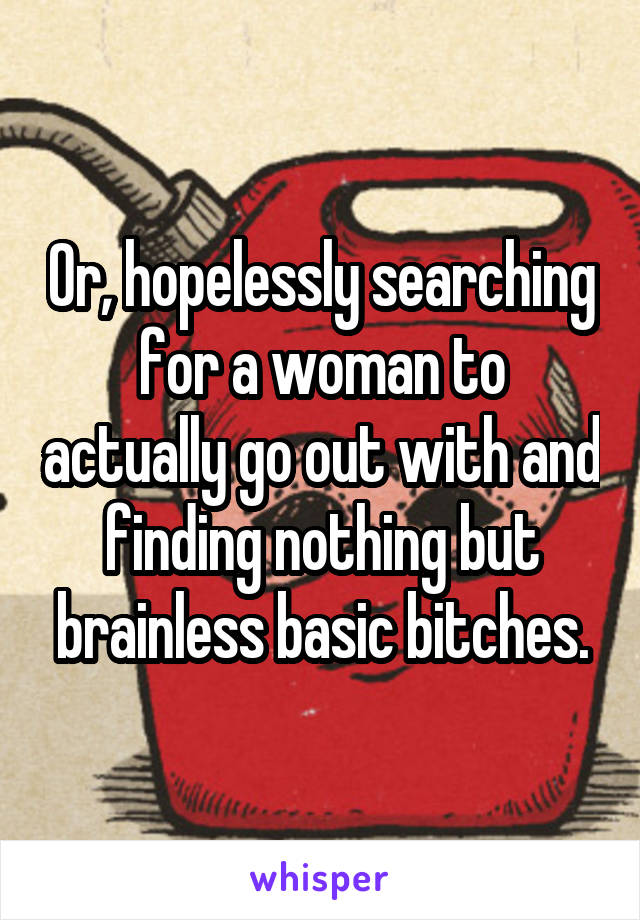 Or, hopelessly searching for a woman to actually go out with and finding nothing but brainless basic bitches.
