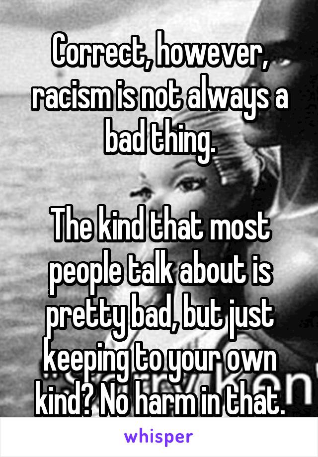 Correct, however, racism is not always a bad thing.

The kind that most people talk about is pretty bad, but just keeping to your own kind? No harm in that.
