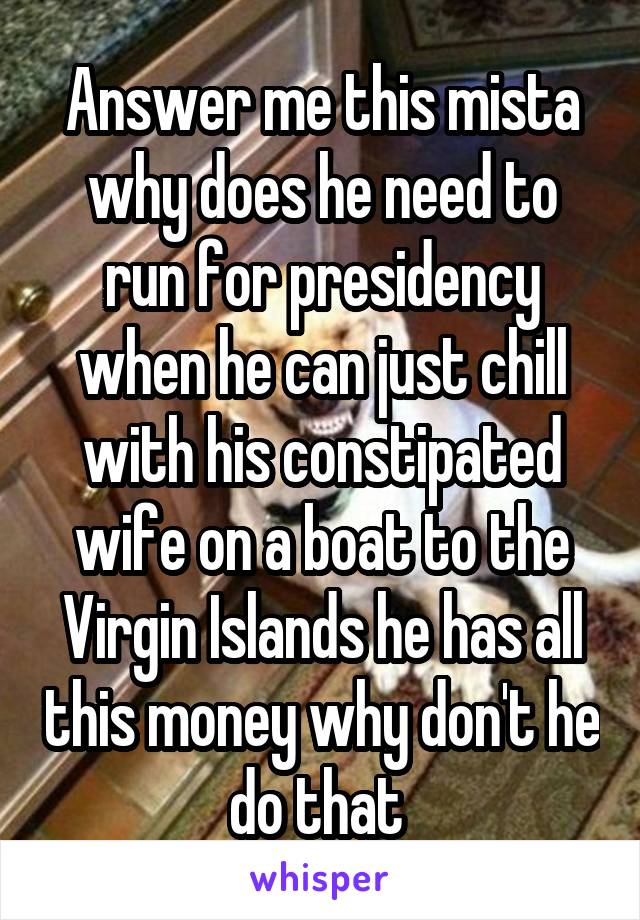 Answer me this mista why does he need to run for presidency when he can just chill with his constipated wife on a boat to the Virgin Islands he has all this money why don't he do that 