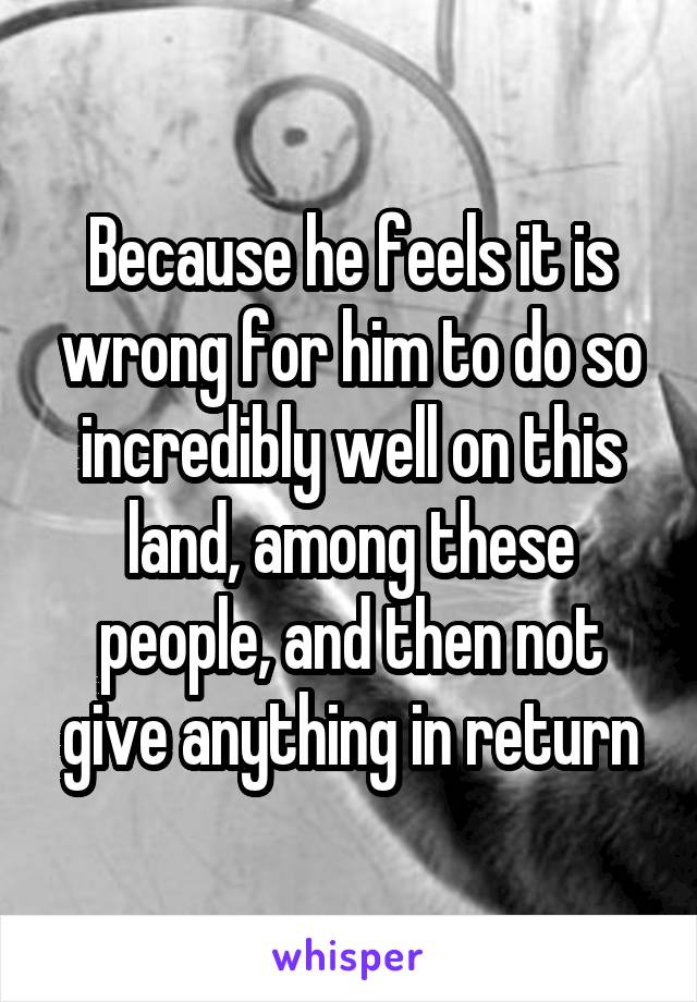 Because he feels it is wrong for him to do so incredibly well on this land, among these people, and then not give anything in return