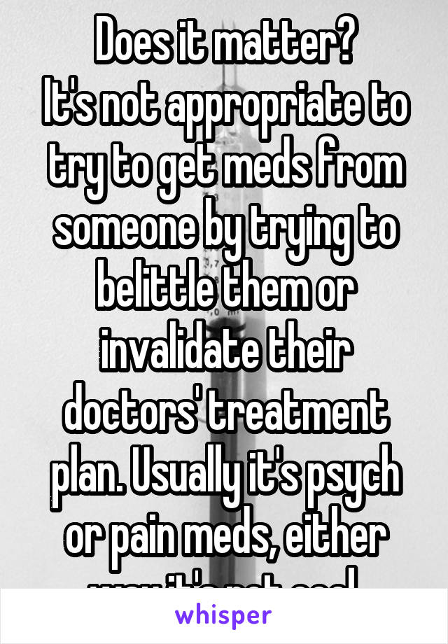 Does it matter?
It's not appropriate to try to get meds from someone by trying to belittle them or invalidate their doctors' treatment plan. Usually it's psych or pain meds, either way it's not cool.