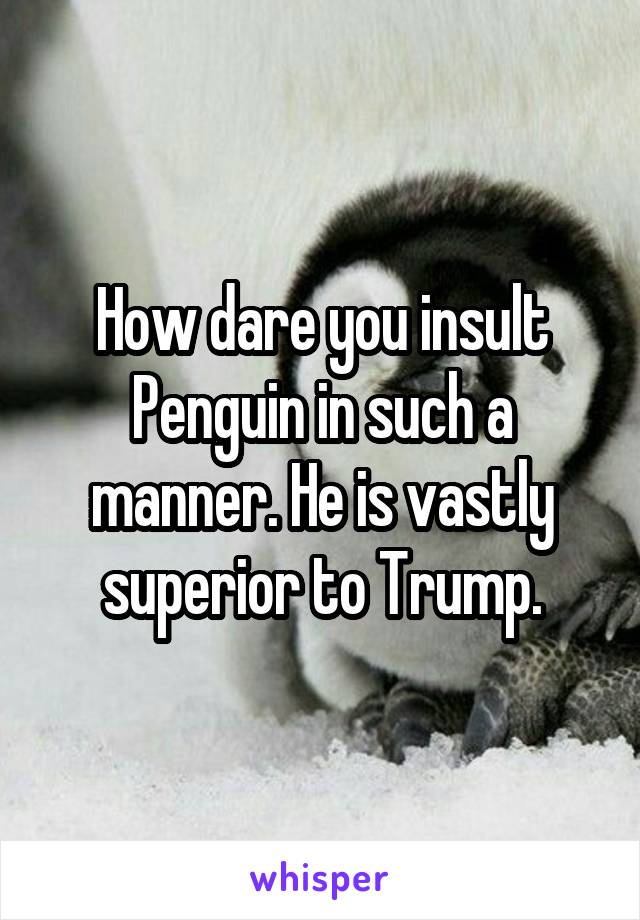 How dare you insult Penguin in such a manner. He is vastly superior to Trump.