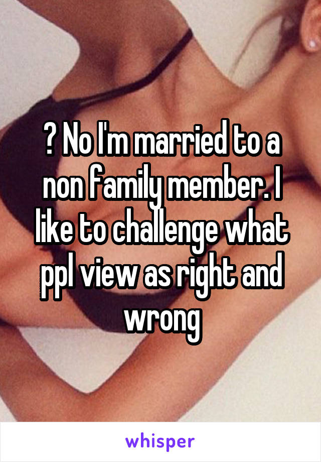 ? No I'm married to a non family member. I like to challenge what ppl view as right and wrong