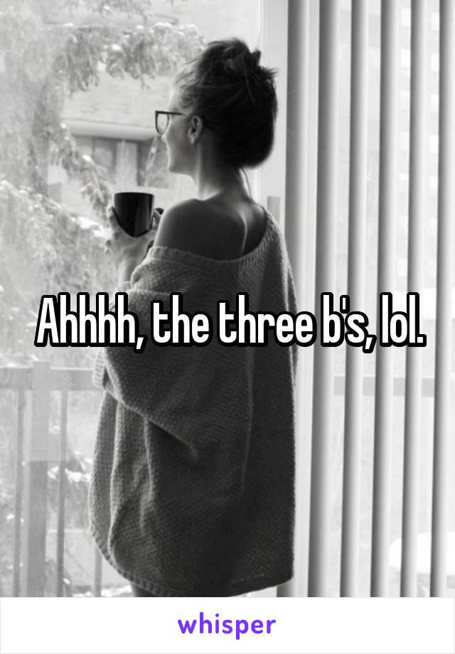 Ahhhh, the three b's, lol.