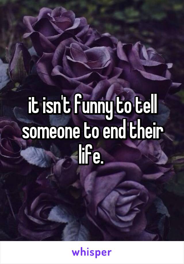 it isn't funny to tell someone to end their life. 