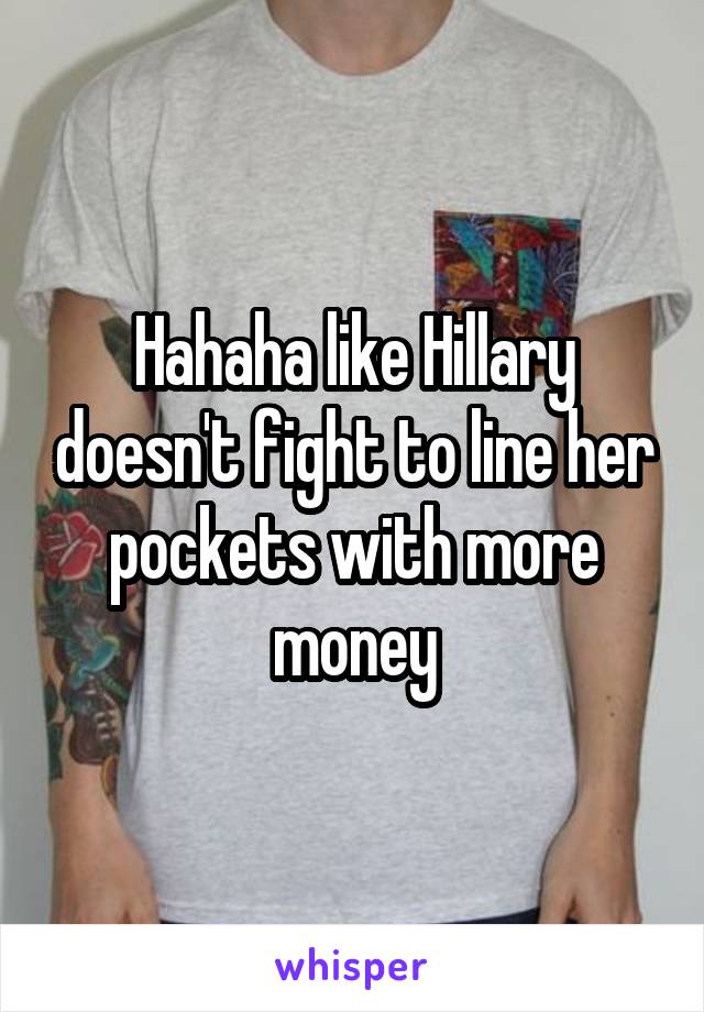 Hahaha like Hillary doesn't fight to line her pockets with more money